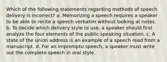 Which of the following statements regarding methods of speech delivery is incorrect? a. Memorizing a speech requires a speaker to be able to recite a speech verbatim without looking at notes. b. To decide which delivery style to use, a speaker should first analyze the four elements of the public speaking situation. c. A state of the union address is an example of a speech read from a manuscript. d. For an impromptu speech, a speaker must write out the complete speech in oral style.