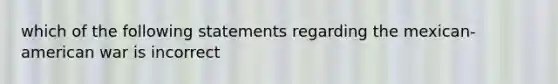 which of the following statements regarding the mexican-american war is incorrect