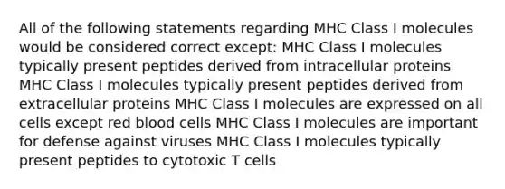 All of the following statements regarding MHC Class I molecules would be considered correct except: MHC Class I molecules typically present peptides derived from intracellular proteins MHC Class I molecules typically present peptides derived from extracellular proteins MHC Class I molecules are expressed on all cells except red blood cells MHC Class I molecules are important for defense against viruses MHC Class I molecules typically present peptides to cytotoxic T cells