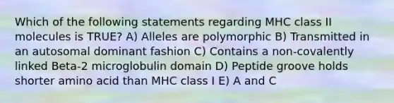 Which of the following statements regarding MHC class II molecules is TRUE? A) Alleles are polymorphic B) Transmitted in an autosomal dominant fashion C) Contains a non-covalently linked Beta-2 microglobulin domain D) Peptide groove holds shorter amino acid than MHC class I E) A and C