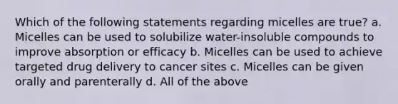 Which of the following statements regarding micelles are true? a. Micelles can be used to solubilize water-insoluble compounds to improve absorption or efficacy b. Micelles can be used to achieve targeted drug delivery to cancer sites c. Micelles can be given orally and parenterally d. All of the above