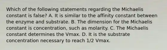 Which of the following statements regarding the Michaelis constant is false? A. It is similar to the affinity constant between the enzyme and substrate. B. The dimension for the Michaelis constant is concentration, such as molarity. C. The Michaelis constant determines the Vmax. D. It is the substrate concentration necessary to reach 1/2 Vmax.