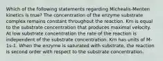 Which of the following statements regarding Michealis-Menten kinetics is true? The concentration of the enzyme substrate complex remains constant throughout the reaction. Km is equal to the substrate concentration that produces maximal velocity. At low substrate concentration the rate of the reaction is independent of the substrate concentration. Km has units of M-1s-1. When the enzyme is saturated with substrate, the reaction is second order with respect to the substrate concentration.