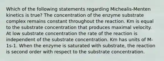 Which of the following statements regarding Michealis-Menten kinetics is true? The concentration of the enzyme substrate complex remains constant throughout the reaction. Km is equal to the substrate concentration that produces maximal velocity. At low substrate concentration the rate of the reaction is independent of the substrate concentration. Km has units of M-1s-1. When the enzyme is saturated with substrate, the reaction is second order with respect to the substrate concentration.