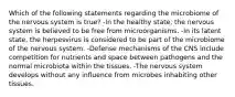 Which of the following statements regarding the microbiome of the nervous system is true? -In the healthy state, the nervous system is believed to be free from microorganisms. -In its latent state, the herpesvirus is considered to be part of the microbiome of the nervous system. -Defense mechanisms of the CNS include competition for nutrients and space between pathogens and the normal microbiota within the tissues. -The nervous system develops without any influence from microbes inhabiting other tissues.