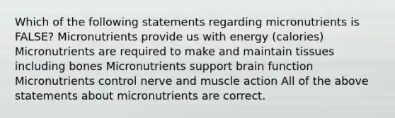 Which of the following statements regarding micronutrients is FALSE? Micronutrients provide us with energy (calories) Micronutrients are required to make and maintain tissues including bones Micronutrients support brain function Micronutrients control nerve and muscle action All of the above statements about micronutrients are correct.