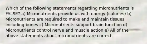 Which of the following statements regarding micronutrients is FALSE? a) Micronutrients provide us with energy (calories) b) Micronutrients are required to make and maintain tissues including bones c) Micronutrients support brain function d) Micronutrients control nerve and muscle action e) All of the above statements about micronutrients are correct.