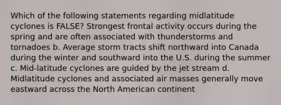 Which of the following statements regarding midlatitude cyclones is FALSE? Strongest frontal activity occurs during the spring and are often associated with thunderstorms and tornadoes b. Average storm tracts shift northward into Canada during the winter and southward into the U.S. during the summer c. Mid-latitude cyclones are guided by the jet stream d. Midlatitude cyclones and associated <a href='https://www.questionai.com/knowledge/kxxue2ni5z-air-masses' class='anchor-knowledge'>air masses</a> generally move eastward across the North American continent