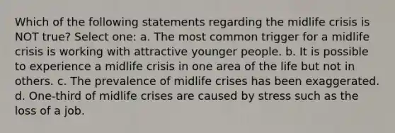 Which of the following statements regarding the midlife crisis is NOT true? Select one: a. The most common trigger for a midlife crisis is working with attractive younger people. b. It is possible to experience a midlife crisis in one area of the life but not in others. c. The prevalence of midlife crises has been exaggerated. d. One-third of midlife crises are caused by stress such as the loss of a job.