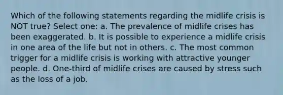 Which of the following statements regarding the midlife crisis is NOT true? Select one: a. The prevalence of midlife crises has been exaggerated. b. It is possible to experience a midlife crisis in one area of the life but not in others. c. The most common trigger for a midlife crisis is working with attractive younger people. d. One-third of midlife crises are caused by stress such as the loss of a job.