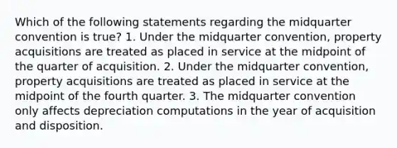 Which of the following statements regarding the midquarter convention is true? 1. Under the midquarter convention, property acquisitions are treated as placed in service at the midpoint of the quarter of acquisition. 2. Under the midquarter convention, property acquisitions are treated as placed in service at the midpoint of the fourth quarter. 3. The midquarter convention only affects depreciation computations in the year of acquisition and disposition.