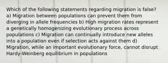 Which of the following statements regarding migration is false? a) Migration between populations can prevent them from diverging in allele frequencies b) High migration rates represent a genetically homogenizing evolutionary process across populations c) Migration can continually introduce new alleles into a population even if selection acts against them d) Migration, while an important evolutionary force, cannot disrupt Hardy-Weinberg equilibrium in populations