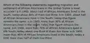 Which of the following statements regarding migration and settlement of African Americans in the United States is most accurate? a.In 1900, about half of African Americans lived in the South; today about 90% of them live there. b.In 1900, about half of African Americans lived in the South; today that figure remains the same. c.In 1900, more than 90% of African Americans lived in the south; today that figure remains the same. d.In 1900, more than 70% of African Americans lived in the South; today about one-third of them live there. e.In 1900, more than 90% of African Americans lived in the South; today a little more than half of them live there.