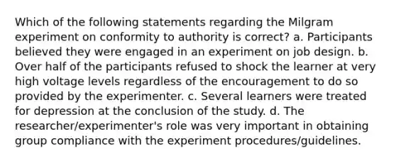 Which of the following statements regarding the Milgram experiment on conformity to authority is correct? a. Participants believed they were engaged in an experiment on job design. b. Over half of the participants refused to shock the learner at very high voltage levels regardless of the encouragement to do so provided by the experimenter. c. Several learners were treated for depression at the conclusion of the study. d. The researcher/experimenter's role was very important in obtaining group compliance with the experiment procedures/guidelines.