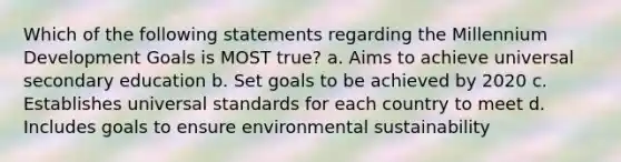 Which of the following statements regarding the Millennium Development Goals is MOST true? a. Aims to achieve universal secondary education b. Set goals to be achieved by 2020 c. Establishes universal standards for each country to meet d. Includes goals to ensure environmental sustainability