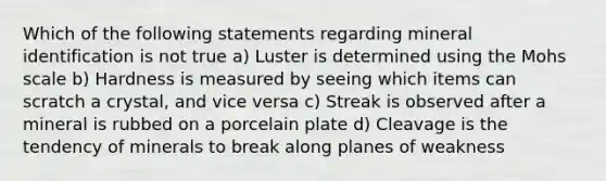 Which of the following statements regarding mineral identification is not true a) Luster is determined using the Mohs scale b) Hardness is measured by seeing which items can scratch a crystal, and vice versa c) Streak is observed after a mineral is rubbed on a porcelain plate d) Cleavage is the tendency of minerals to break along planes of weakness