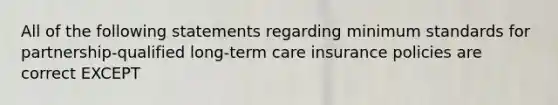 All of the following statements regarding minimum standards for partnership-qualified long-term care insurance policies are correct EXCEPT