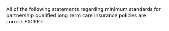 All of the following statements regarding minimum standards for partnership-qualified long-term care insurance policies are correct EXCEPT: