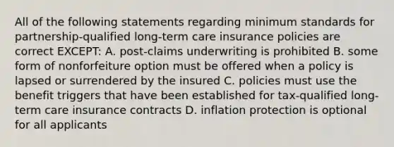 All of the following statements regarding minimum standards for partnership-qualified long-term care insurance policies are correct EXCEPT: A. post-claims underwriting is prohibited B. some form of nonforfeiture option must be offered when a policy is lapsed or surrendered by the insured C. policies must use the benefit triggers that have been established for tax-qualified long-term care insurance contracts D. inflation protection is optional for all applicants