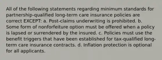 All of the following statements regarding minimum standards for partnership-qualified long-term care insurance policies are correct EXCEPT: a. Post-claims underwriting is prohibited. b. Some form of nonforfeiture option must be offered when a policy is lapsed or surrendered by the insured. c. Policies must use the benefit triggers that have been established for tax-qualified long-term care insurance contracts. d. Inflation protection is optional for all applicants.