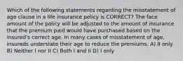 Which of the following statements regarding the misstatement of age clause in a life insurance policy is CORRECT? The face amount of the policy will be adjusted to the amount of insurance that the premium paid would have purchased based on the insured's correct age. In many cases of misstatement of age, insureds understate their age to reduce the premiums. A) II only B) Neither I nor II C) Both I and II D) I only