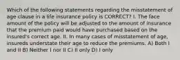 Which of the following statements regarding the misstatement of age clause in a life insurance policy is CORRECT? I. The face amount of the policy will be adjusted to the amount of insurance that the premium paid would have purchased based on the insured's correct age. II. In many cases of misstatement of age, insureds understate their age to reduce the premiums. A) Both I and II B) Neither I nor II C) II only D) I only