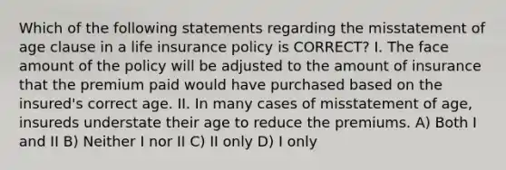 Which of the following statements regarding the misstatement of age clause in a life insurance policy is CORRECT? I. The face amount of the policy will be adjusted to the amount of insurance that the premium paid would have purchased based on the insured's correct age. II. In many cases of misstatement of age, insureds understate their age to reduce the premiums. A) Both I and II B) Neither I nor II C) II only D) I only