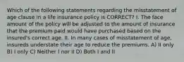 Which of the following statements regarding the misstatement of age clause in a life insurance policy is CORRECT? I. The face amount of the policy will be adjusted to the amount of insurance that the premium paid would have purchased based on the insured's correct age. II. In many cases of misstatement of age, insureds understate their age to reduce the premiums. A) II only B) I only C) Neither I nor II D) Both I and II