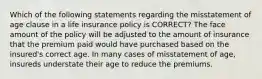 Which of the following statements regarding the misstatement of age clause in a life insurance policy is CORRECT? The face amount of the policy will be adjusted to the amount of insurance that the premium paid would have purchased based on the insured's correct age. In many cases of misstatement of age, insureds understate their age to reduce the premiums.