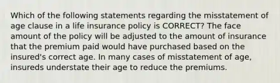 Which of the following statements regarding the misstatement of age clause in a life insurance policy is CORRECT? The face amount of the policy will be adjusted to the amount of insurance that the premium paid would have purchased based on the insured's correct age. In many cases of misstatement of age, insureds understate their age to reduce the premiums.