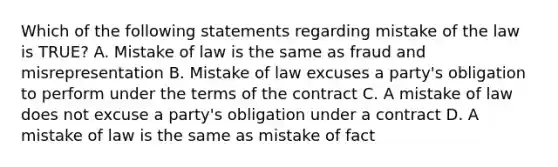 Which of the following statements regarding mistake of the law is TRUE? A. Mistake of law is the same as fraud and misrepresentation B. Mistake of law excuses a party's obligation to perform under the terms of the contract C. A mistake of law does not excuse a party's obligation under a contract D. A mistake of law is the same as mistake of fact