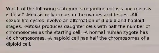 Which of the following statements regarding mitosis and meiosis is false? -Meiosis only occurs in the ovaries and testes. -All sexual life cycles involve an alternation of diploid and haploid stages. -Mitosis produces daughter cells with half the number of chromosomes as the starting cell. -A normal human zygote has 46 chromosomes. -A haploid cell has half the chromosomes of a diploid cell.