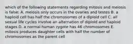 which of the following statements regarding mitosis and meiosis is false: A. meiosis only occurs in the ovaries and testes B. a haploid cell has half the chromosomes of a diploid cell C. all sexual life cycles involve an alternation of diploid and haploid stages D. a normal human zygote has 46 chromosomes E. mitosis produces daughter cells with half the number of chromosomes as the parent cell