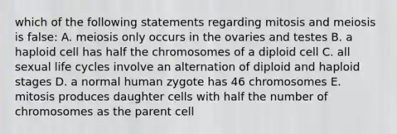 which of the following statements regarding mitosis and meiosis is false: A. meiosis only occurs in the ovaries and testes B. a haploid cell has half the chromosomes of a diploid cell C. all sexual life cycles involve an alternation of diploid and haploid stages D. a normal human zygote has 46 chromosomes E. mitosis produces daughter cells with half the number of chromosomes as the parent cell