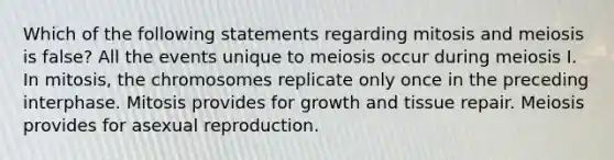 Which of the following statements regarding mitosis and meiosis is false? All the events unique to meiosis occur during meiosis I. In mitosis, the chromosomes replicate only once in the preceding interphase. Mitosis provides for growth and tissue repair. Meiosis provides for asexual reproduction.