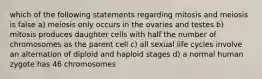 which of the following statements regarding mitosis and meiosis is false a) meiosis only occurs in the ovaries and testes b) mitosis produces daughter cells with half the number of chromosomes as the parent cell c) all sexual life cycles involve an alternation of diploid and haploid stages d) a normal human zygote has 46 chromosomes