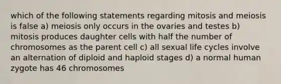 which of the following statements regarding mitosis and meiosis is false a) meiosis only occurs in the ovaries and testes b) mitosis produces daughter cells with half the number of chromosomes as the parent cell c) all sexual life cycles involve an alternation of diploid and haploid stages d) a normal human zygote has 46 chromosomes