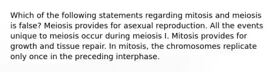 Which of the following statements regarding mitosis and meiosis is false? Meiosis provides for asexual reproduction. All the events unique to meiosis occur during meiosis I. Mitosis provides for growth and tissue repair. In mitosis, the chromosomes replicate only once in the preceding interphase.