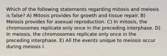 Which of the following statements regarding mitosis and meiosis is false? A) Mitosis provides for growth and tissue repair. B) Meiosis provides for asexual reproduction. C) In mitosis, the chromosomes replicate only once in the preceding interphase. D) In meiosis, the chromosomes replicate only once in the preceding interphase. E) All the events unique to meiosis occur during meiosis I.