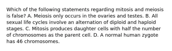 Which of the following statements regarding mitosis and meiosis is false? A. Meiosis only occurs in the ovaries and testes. B. All sexual life cycles involve an alternation of diploid and haploid stages. C. Mitosis produces daughter cells with half the number of chromosomes as the parent cell. D. A normal human zygote has 46 chromosomes.