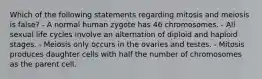 Which of the following statements regarding mitosis and meiosis is false? - A normal human zygote has 46 chromosomes. - All sexual life cycles involve an alternation of diploid and haploid stages. - Meiosis only occurs in the ovaries and testes. - Mitosis produces daughter cells with half the number of chromosomes as the parent cell.