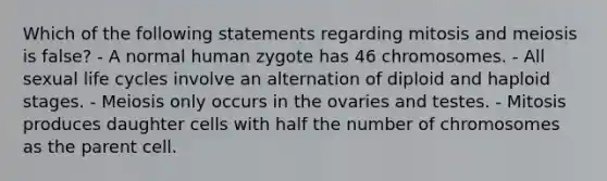 Which of the following statements regarding mitosis and meiosis is false? - A normal human zygote has 46 chromosomes. - All sexual life cycles involve an alternation of diploid and haploid stages. - Meiosis only occurs in the ovaries and testes. - Mitosis produces daughter cells with half the number of chromosomes as the parent cell.