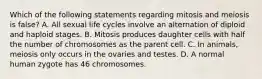 Which of the following statements regarding mitosis and meiosis is false? A. All sexual life cycles involve an alternation of diploid and haploid stages. B. Mitosis produces daughter cells with half the number of chromosomes as the parent cell. C. In animals, meiosis only occurs in the ovaries and testes. D. A normal human zygote has 46 chromosomes.