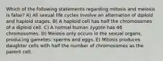 Which of the following statements regarding mitosis and meiosis is false? A) All sexual life cycles involve an alternation of diploid and haploid stages. B) A haploid cell has half the chromosomes of a diploid cell. C) A normal human zygote has 46 chromosomes. D) Meiosis only occurs in the sexual organs, producing gametes: sperms and eggs. E) Mitosis produces daughter cells with half the number of chromosomes as the parent cell.