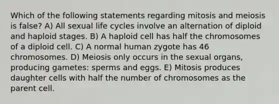 Which of the following statements regarding mitosis and meiosis is false? A) All sexual life cycles involve an alternation of diploid and haploid stages. B) A haploid cell has half the chromosomes of a diploid cell. C) A normal human zygote has 46 chromosomes. D) Meiosis only occurs in the sexual organs, producing gametes: sperms and eggs. E) Mitosis produces daughter cells with half the number of chromosomes as the parent cell.