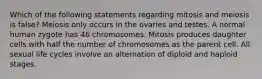 Which of the following statements regarding mitosis and meiosis is false? Meiosis only occurs in the ovaries and testes. A normal human zygote has 46 chromosomes. Mitosis produces daughter cells with half the number of chromosomes as the parent cell. All sexual life cycles involve an alternation of diploid and haploid stages.