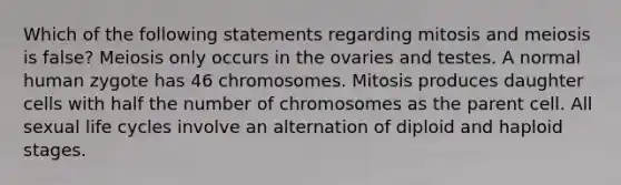 Which of the following statements regarding mitosis and meiosis is false? Meiosis only occurs in the ovaries and testes. A normal human zygote has 46 chromosomes. Mitosis produces daughter cells with half the number of chromosomes as the parent cell. All sexual life cycles involve an alternation of diploid and haploid stages.