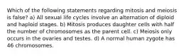 Which of the following statements regarding mitosis and meiosis is false? a) All sexual life cycles involve an alternation of diploid and haploid stages. b) Mitosis produces daughter cells with half the number of chromosomes as the parent cell. c) Meiosis only occurs in the ovaries and testes. d) A normal human zygote has 46 chromosomes.