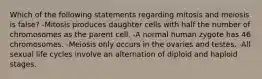 Which of the following statements regarding mitosis and meiosis is false? -Mitosis produces daughter cells with half the number of chromosomes as the parent cell. -A normal human zygote has 46 chromosomes. -Meiosis only occurs in the ovaries and testes. -All sexual life cycles involve an alternation of diploid and haploid stages.