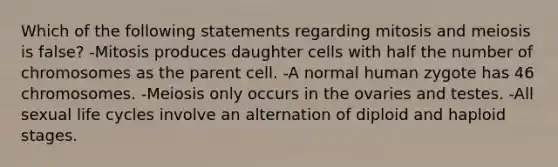 Which of the following statements regarding mitosis and meiosis is false? -Mitosis produces daughter cells with half the number of chromosomes as the parent cell. -A normal human zygote has 46 chromosomes. -Meiosis only occurs in the ovaries and testes. -All sexual life cycles involve an alternation of diploid and haploid stages.